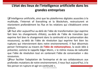 Imen BEN CHAABANE 137
l’intelligence artificielle, ainsi que les plateformes digitales associées à la
multitude, l’Internet of Everything et la Blockchain, restructurent et
réorientent profondément les flux et les relations qui s’établissent entre
acteurs.
Il faut aller aujourd’hui au-delà de l’idée de transformation (qui exprime
fort bien les changements d’états), au-delà de l’idée de transition (qui
exprime fort bien le changement dans la continuité et la préservation des
ressources), au-delà de l’idée de révolution (qui exprime fort bien les
ruptures qui interviennent dans notre environnement). Il faut désormais
penser l’entreprise au travers de l’idée de métamorphose, la seule idée à
présenter, comme le rappelle Edgar Morin, « le même niveau de radicalité
que l’idée de révolution tout en contenant l’idée de conservation » des
ressources.
Pour faciliter l’adaptation de l’entreprise et de ses collaborateurs aux
profondes mutations de notre environnement, il nous faut aujourd’hui, à la
fois penser en rupture et agir en continuité ».
L’état des lieux de l’intelligence artificielle dans les
grandes entreprises
 