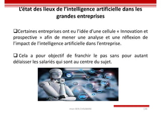 Imen BEN CHAABANE 138
Certaines entreprises ont eu l’idée d’une cellule « Innovation et
prospective » afin de mener une analyse et une réflexion de
l’impact de l’intelligence artificielle dans l’entreprise.
 Cela a pour objectif de franchir le pas sans pour autant
délaisser les salariés qui sont au centre du sujet.
L’état des lieux de l’intelligence artificielle dans les
grandes entreprises
 