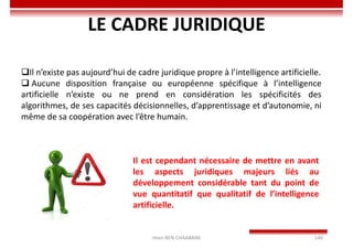 Imen BEN CHAABANE 140
LE CADRE JURIDIQUE
Il n’existe pas aujourd’hui de cadre juridique propre à l’intelligence artificielle.
 Aucune disposition française ou européenne spécifique à l’intelligence
artificielle n’existe ou ne prend en considération les spécificités des
algorithmes, de ses capacités décisionnelles, d’apprentissage et d’autonomie, ni
même de sa coopération avec l’être humain.
Il est cependant nécessaire de mettre en avant
les aspects juridiques majeurs liés au
développement considérable tant du point de
vue quantitatif que qualitatif de l’intelligence
artificielle.
 