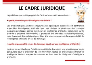 LE CADRE JURIDIQUE
La problématique juridique générale s’articule autour des axes suivants :
• quelle protection pour l’intelligence artificielle ?
Les problématiques juridiques majeures plus spécifiques auxquelles est confrontée
aujourd’hui l’intelligence artificielle sont tout d’abord la protection des concepts
innovants développés par les chercheurs en intelligence artificielle, notamment sur le
plan de la propriété intellectuelle, la protection des données à caractère personnel,
mais également des problématiques liées à la mise en oeuvre de la responsabilité de
l’intelligence artificielle en cas de dommage
• quelle responsabilité en cas de dommage causé par une intelligence artificielle ?
L’entreprise qui développe l’intelligence artificielle devra tenir une attention pour toute
particulière pour la protection de son innovation. Toutes les entreprises en transition
intelligente devront analyser les contrats les liant avec le fabriquant d’intelligence
artificielle.
 