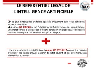 LE REFERENTIEL LEGAL DE
L’INTELLIGENCE ARTIFICIELLE
A ce jour, l’intelligence artificielle apparaît uniquement dans deux définitions
légales et normatives.
La norme ISO 2382-28 définit l’intelligence artificielle comme la « capacité d'une
unité fonctionnelle à exécuter des fonctions généralement associées à l'intelligence
humaine, telles que le raisonnement et l'apprentissage ».
Le terme « autonomie » est défini par la norme ISO 8373:2012 comme la « capacité
d'exécuter des tâches prévues à partir de l'état courant et des détections, sans
intervention humaine ».
 