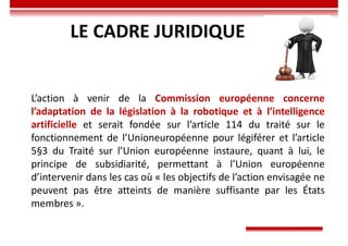 LE CADRE JURIDIQUE
L’action à venir de la Commission européenne concerne
l’adaptation de la législation à la robotique et à l’intelligence
artificielle et serait fondée sur l’article 114 du traité sur le
fonctionnement de l’Unioneuropéenne pour légiférer et l’article
5§3 du Traité sur l’Union européenne instaure, quant à lui, le
principe de subsidiarité, permettant à l’Union européenne
d’intervenir dans les cas où « les objectifs de l’action envisagée ne
peuvent pas être atteints de manière suffisante par les États
membres ».
 