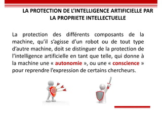 LA PROTECTION DE L’INTELLIGENCE ARTIFICIELLE PAR
LA PROPRIETE INTELLECTUELLE
La protection des différents composants de la
machine, qu’il s’agisse d’un robot ou de tout type
d’autre machine, doit se distinguer de la protection de
l’intelligence artificielle en tant que telle, qui donne à
la machine une « autonomie », ou une « conscience »
pour reprendre l’expression de certains chercheurs.
 