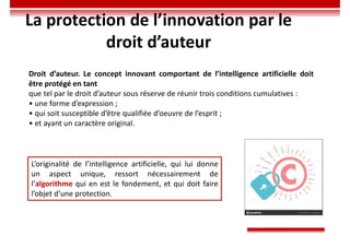 La protection de l’innovation par le
droit d’auteur
Droit d’auteur. Le concept innovant comportant de l’intelligence artificielle doit
être protégé en tant
que tel par le droit d’auteur sous réserve de réunir trois conditions cumulatives :
• une forme d’expression ;
• qui soit susceptible d’être qualifiée d’oeuvre de l’esprit ;
• et ayant un caractère original.
L’originalité de l’intelligence artificielle, qui lui donne
un aspect unique, ressort nécessairement de
l’algorithme qui en est le fondement, et qui doit faire
l’objet d’une protection.
 