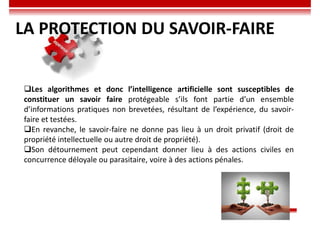 Les algorithmes et donc l’intelligence artificielle sont susceptibles de
constituer un savoir faire protégeable s’ils font partie d’un ensemble
d’informations pratiques non brevetées, résultant de l’expérience, du savoir-
faire et testées.
En revanche, le savoir-faire ne donne pas lieu à un droit privatif (droit de
propriété intellectuelle ou autre droit de propriété).
Son détournement peut cependant donner lieu à des actions civiles en
concurrence déloyale ou parasitaire, voire à des actions pénales.
LA PROTECTION DU SAVOIR-FAIRE
 