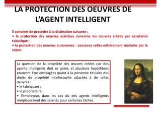 LA PROTECTION DES OEUVRES DE
L’AGENT INTELLIGENT
Il convient de procéder à la distinction suivante :
• la protection des oeuvres assistées concerne les oeuvres créées par assistance
robotique ;
• la protection des oeuvres autonomes : concerne celles entièrement réalisées par le
robot.
La question de la propriété des œuvres créées par des
agents intelligents doit se poser, et plusieurs hypothèses
pourront être envisagées quant à la personne titulaire des
droits de propriété intellectuelle attachés à de telles
oeuvres :
• le fabriquant ;
• le propriétaire ;
• l’employeur, dans les cas où des agents intelligents
remplaceraient des salariés pour certaines tâches.
 
