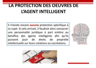 Il n’existe encore aucune protection spécifique à
ce sujet. Si cela arrivait, il faudrait alors consacrer
une personnalité juridique à part entière au
bénéfice des agents intelligents afin qu’ils
puissent jouir de droits de propriété
intellectuelle sur leurs créations ou cocréations.
LA PROTECTION DES OEUVRES DE
L’AGENT INTELLIGENT
 
