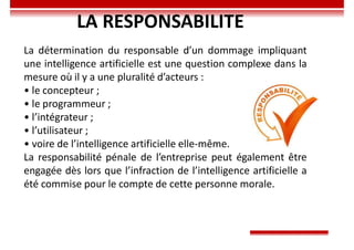 LA RESPONSABILITE
La détermination du responsable d’un dommage impliquant
une intelligence artificielle est une question complexe dans la
mesure où il y a une pluralité d’acteurs :
• le concepteur ;
• le programmeur ;
• l’intégrateur ;
• l’utilisateur ;
• voire de l’intelligence artificielle elle-même.
La responsabilité pénale de l’entreprise peut également être
engagée dès lors que l’infraction de l’intelligence artificielle a
été commise pour le compte de cette personne morale.
 