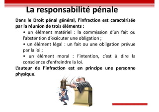 La responsabilité pénale
Dans le Droit pénal général, l’infraction est caractérisée
par la réunion de trois éléments :
• un élément matériel : la commission d’un fait ou
l’abstention d’exécuter une obligation ;
• un élément légal : un fait ou une obligation prévue
par la loi ;
• un élément moral : l’intention, c’est à dire la
conscience d’enfreindre la loi.
L’auteur de l’infraction est en principe une personne
physique.
 
