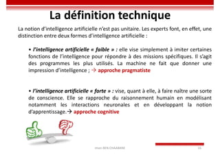 Imen BEN CHAABANE 16
La définition technique
La notion d’intelligence artificielle n’est pas unitaire. Les experts font, en effet, une
distinction entre deux formes d’intelligence artificielle :
• l’intelligence artificielle « faible » : elle vise simplement à imiter certaines
fonctions de l’intelligence pour répondre à des missions spécifiques. Il s’agit
des programmes les plus utilisés. La machine ne fait que donner une
impression d’intelligence ;  approche pragmatiste
• l’intelligence artificielle « forte » : vise, quant à elle, à faire naître une sorte
de conscience. Elle se rapproche du raisonnement humain en modélisant
notamment les interactions neuronales et en développant la notion
d’apprentissage. approche cognitive
 