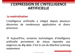 Imen BEN CHAABANE 165
L’EXPRESSION DE L’INTELLIGENCE
ARTIFICIELLE
La matérialisation
L’intelligence artificielle a intégré depuis plusieurs
décennies de nombreuses applications et divers
processus.
 Aujourd’hui, certaines technologies d’intelligence
artificielle permettent de mieux répondre aux
exigences du Big data. C’est le cas du Machine Learning
notamment.
 