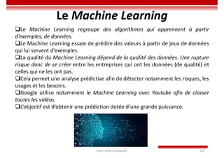 Imen BEN CHAABANE 167
Le Machine Learning
Le Machine Learning regroupe des algorithmes qui apprennent à partir
d’exemples, de données.
Le Machine Learning essaie de prédire des valeurs à partir de jeux de données
qui lui servent d’exemples.
La qualité du Machine Learning dépend de la qualité des données. Une rupture
risque donc de se créer entre les entreprises qui ont les données (de qualité) et
celles qui ne les ont pas.
Cela permet une analyse prédictive afin de détecter notamment les risques, les
usages et les besoins.
Google utilise notamment le Machine Learning avec Youtube afin de classer
toutes les vidéos.
L’objectif est d’obtenir une prédiction dotée d’une grande puissance.
 