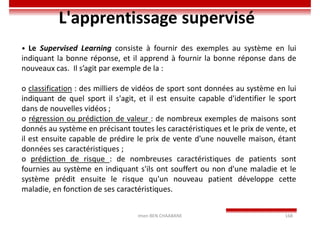 Imen BEN CHAABANE 168
L'apprentissage supervisé
• Le Supervised Learning consiste à fournir des exemples au système en lui
indiquant la bonne réponse, et il apprend à fournir la bonne réponse dans de
nouveaux cas. Il s’agit par exemple de la :
o classification : des milliers de vidéos de sport sont données au système en lui
indiquant de quel sport il s'agit, et il est ensuite capable d'identifier le sport
dans de nouvelles vidéos ;
o régression ou prédiction de valeur : de nombreux exemples de maisons sont
donnés au système en précisant toutes les caractéristiques et le prix de vente, et
il est ensuite capable de prédire le prix de vente d'une nouvelle maison, étant
données ses caractéristiques ;
o prédiction de risque : de nombreuses caractéristiques de patients sont
fournies au système en indiquant s'ils ont souffert ou non d'une maladie et le
système prédit ensuite le risque qu'un nouveau patient développe cette
maladie, en fonction de ses caractéristiques.
 