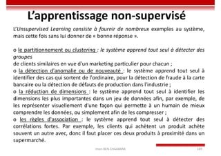 Imen BEN CHAABANE 169
L’apprentissage non-supervisé
L’Unsupervised Learning consiste à fournir de nombreux exemples au système,
mais cette fois sans lui donner de « bonne réponse ».
o le partitionnement ou clustering : le système apprend tout seul à détecter des
groupes
de clients similaires en vue d'un marketing particulier pour chacun ;
o la détection d'anomalie ou de nouveauté : le système apprend tout seul à
identifier des cas qui sortent de l'ordinaire, pour la détection de fraude à la carte
bancaire ou la détection de défauts de production dans l'industrie ;
o la réduction de dimensions : le système apprend tout seul à identifier les
dimensions les plus importantes dans un jeu de données afin, par exemple, de
les représenter visuellement d'une façon qui permette à un humain de mieux
comprendre les données, ou simplement afin de les compresser ;
o les règles d'association : le système apprend tout seul à détecter des
corrélations fortes. Par exemple, les clients qui achètent un produit achète
souvent un autre avec, donc il faut placer ces deux produits à proximité dans un
supermarché.
 