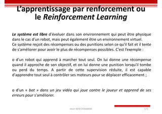 Imen BEN CHAABANE 171
L’apprentissage par renforcement ou
le Reinforcement Learning
Le système est libre d'évoluer dans son environnement qui peut être physique
dans le cas d'un robot, mais peut également être un environnement virtuel.
Ce système reçoit des récompenses ou des punitions selon ce qu'il fait et il tente
de s'améliorer pour avoir le plus de récompenses possibles. C’est l’exemple :
o d’un robot qui apprend à marcher tout seul. On lui donne une récompense
quand il approche de son objectif, et on lui donne une punition lorsqu'il tombe
ou perd du temps. A partir de cette supervision réduite, il est capable
d'apprendre tout seul à contrôler ses moteurs pour se déplacer efficacement ;
o d’un « bot » dans un jeu vidéo qui joue contre le joueur et apprend de ses
erreurs pour s'améliorer.
 