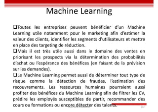 Imen BEN CHAABANE 172
Machine Learning
Toutes les entreprises peuvent bénéficier d’un Machine
Learning utile notamment pour le marketing afin d’estimer la
valeur des clients, identifier les segments d’utilisateurs et mettre
en place des targeting de réduction.
Mais il est très utile aussi dans le domaine des ventes en
priorisant les prospects via la détermination des probabilités
d’achat ou l’espérance des bénéfices (en faisant de la prévision
sur les demandes).
Le Machine Learning permet aussi de déterminer tout type de
risque comme la détection de fraudes, l’estimation des
recouvrements. Les ressources humaines pourraient aussi
profiter des bénéfices du Machine Learning afin de filtrer les CV,
prédire les employés susceptibles de partir, recommander des
cours ou formations ou encore détecter des talents.
 