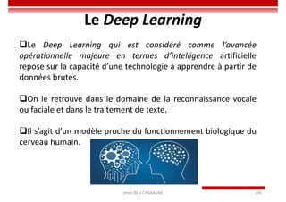 Imen BEN CHAABANE 196
Le Deep Learning
Le Deep Learning qui est considéré comme l’avancée
opérationnelle majeure en termes d’intelligence artificielle
repose sur la capacité d’une technologie à apprendre à partir de
données brutes.
On le retrouve dans le domaine de la reconnaissance vocale
ou faciale et dans le traitement de texte.
Il s’agit d’un modèle proche du fonctionnement biologique du
cerveau humain.
 