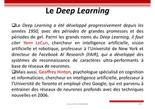 Imen BEN CHAABANE 197
Le Deep Learning
Le Deep Learning a été développé progressivement depuis les
années 1950, avec des périodes de grandes promesses et des
périodes de gel. Parmi les grands noms du Deep Learning, il faut
citer Yann LeCun, chercheur en intelligence artificielle, vision
artificielle et robotique, professeur à l’Université de New York et
directeur de Facebook AI Research (FAIR), qui a développé des
systèmes de reconnaissance de caractères ultra-performants à
base de réseaux de neurones.
Mais aussi, Geoffrey Hinton, psychologue spécialisé en cognition
et informaticien, chercheur en intelligence artificielle, professeur à
l’Université de Toronto et employé chez Google, qui est parvenu à
entrainer des réseaux de neurones profonds avec des techniques
nouvelles en 2006.
 