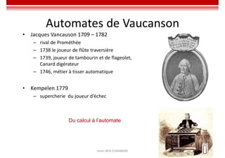 Imen BEN CHAABANE 20
20
Automates de Vaucanson
• Jacques Vancauson 1709 – 1782
– rival de Prométhée
– 1738 le joueur de flûte traversière
– 1739, joueur de tambourin et de flageolet,
Canard digérateur
– 1746, métier à tisser automatique
• Kempelen 1779
– supercherie du joueur d’échec
Du calcul à l’automate
 