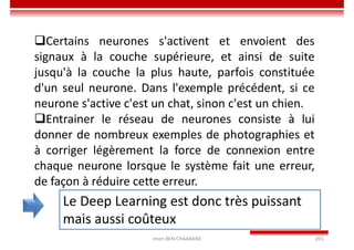 Imen BEN CHAABANE 201
Le Deep Learning est donc très puissant
mais aussi coûteux
Certains neurones s'activent et envoient des
signaux à la couche supérieure, et ainsi de suite
jusqu'à la couche la plus haute, parfois constituée
d'un seul neurone. Dans l'exemple précédent, si ce
neurone s'active c'est un chat, sinon c'est un chien.
Entrainer le réseau de neurones consiste à lui
donner de nombreux exemples de photographies et
à corriger légèrement la force de connexion entre
chaque neurone lorsque le système fait une erreur,
de façon à réduire cette erreur.
 