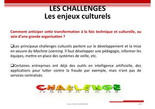 Imen BEN CHAABANE 230
LES CHALLENGES
Les enjeux culturels
Comment anticiper cette transformation à la fois technique et culturelle, au
sein d’une grande organisation ?
Les principaux challenges culturels portent sur le développement et la mise
en oeuvre du Machine Learning. Il faut développer une pédagogie, informer les
équipes, mettre en place des systèmes de veille, etc.
Certaines entreprises ont déjà des outils en intelligence artificielle, des
applications pour lutter contre la fraude par exemple, mais n’ont pas de
services centralisés.
 