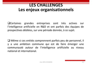 Imen BEN CHAABANE 231
LES CHALLENGES
Les enjeux organisationnels
Certaines grandes entreprises sont très actives sur
l’intelligence artificielle en R&D et ont parfois des équipes de
prospectives dédiées, sur une période donnée, à ce sujet.
 Même si ces entités comprennent parfois peu de personnel, il
y a une ambition commune qui est de faire émerger une
communauté autour de l’intelligence artificielle au niveau
national et international.
 