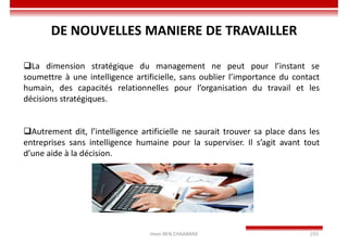 Imen BEN CHAABANE 233
La dimension stratégique du management ne peut pour l’instant se
soumettre à une intelligence artificielle, sans oublier l’importance du contact
humain, des capacités relationnelles pour l’organisation du travail et les
décisions stratégiques.
Autrement dit, l’intelligence artificielle ne saurait trouver sa place dans les
entreprises sans intelligence humaine pour la superviser. Il s’agit avant tout
d’une aide à la décision.
DE NOUVELLES MANIERE DE TRAVAILLER
 