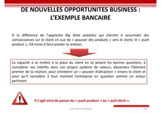 Imen BEN CHAABANE 234
DE NOUVELLES OPPORTUNITES BUSINESS :
L’EXEMPLE BANCAIRE
À la différence de l'approche Big Data analytics qui cherche à accumuler des
connaissances sur le client en vue de « pousser des produits » vers le client, le « push
product », l'IA incite à faire pivoter la relation.
La capacité à se mettre à la place du client en se posant les bonnes questions, à
considérer ses intérêts dans son propre système de valeurs, deviendra l'élément
premier de la relation, pour entretenir un « pouvoir d’attraction » envers le client et
pour qu’il considère à tout moment l’entreprise en question comme un acteur
pertinent
Il s'agit ainsi de passer du « push product » au « pull client ».
 