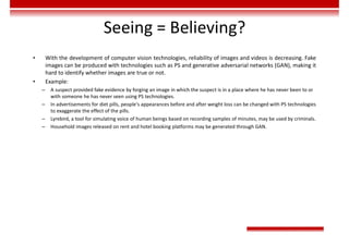 Seeing = Believing?
• With the development of computer vision technologies, reliability of images and videos is decreasing. Fake
images can be produced with technologies such as PS and generative adversarial networks (GAN), making it
hard to identify whether images are true or not.
• Example:
– A suspect provided fake evidence by forging an image in which the suspect is in a place where he has never been to or
with someone he has never seen using PS technologies.
– In advertisements for diet pills, people's appearances before and after weight loss can be changed with PS technologies
to exaggerate the effect of the pills.
– Lyrebird, a tool for simulating voice of human beings based on recording samples of minutes, may be used by criminals.
– Household images released on rent and hotel booking platforms may be generated through GAN.
 