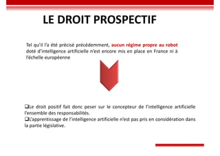 LE DROIT PROSPECTIF
Tel qu’il l’a été précisé précédemment, aucun régime propre au robot
doté d’intelligence artificielle n’est encore mis en place en France ni à
l’échelle européenne
Le droit positif fait donc peser sur le concepteur de l’intelligence artificielle
l’ensemble des responsabilités.
L’apprentissage de l’intelligence artificielle n’est pas pris en considération dans
la partie législative.
 