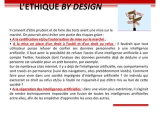 L’ETHIQUE BY DESIGN
Il convient d’être prudent et de faire des tests avant une mise sur le
marché. On pourrait ainsi éviter une partie des risques grâce :
• A la certification et/ou l’autorisation de mise sur le marché ;
• A la mise en place d’un droit à l’oubli et d’un droit au refus : il faudrait que tout
utilisateur puisse refuser de confier ses données personnelles à une intelligence
artificielle. Il faut avoir la possibilité de refuser l’accès d’une intelligence artificielle à son
compte Twitter, Facebook dont l’analyse des données permette déjà de déduire si une
personne est solvable pour un prêt bancaire, par exemple.
Sur de nombreux sites internet, il y a déjà de l’intelligence artificielle, nos comportements
sont tracés en permanence (suivi des navigations, sites précédemment visités). Comment
faire pour vivre dans une société imprégnée d’intelligence artificielle ? Un individu qui
exercerait ce droit au refus et/ou à l’oubli ne risquerait-il pas d’être mis au ban de cette
société ?
• A la séparation des intelligences artificielles : dans une vision plus extrémiste, il s’agirait
de rendre techniquement impossible une fusion de toutes les intelligences artificielles
entre elles, afin de les empêcher d’apprendre les unes des autres.
 