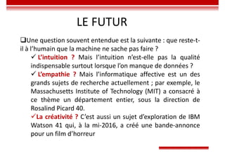 LE FUTUR
Une question souvent entendue est la suivante : que reste-t-
il à l’humain que la machine ne sache pas faire ?
 L’intuition ? Mais l’intuition n’est-elle pas la qualité
indispensable surtout lorsque l’on manque de données ?
 L’empathie ? Mais l’informatique affective est un des
grands sujets de recherche actuellement ; par exemple, le
Massachusetts Institute of Technology (MIT) a consacré à
ce thème un département entier, sous la direction de
Rosalind Picard 40.
La créativité ? C’est aussi un sujet d’exploration de IBM
Watson 41 qui, à la mi-2016, a créé une bande-annonce
pour un film d’horreur
 