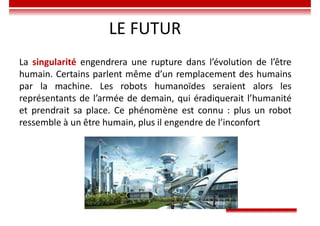 LE FUTUR
La singularité engendrera une rupture dans l’évolution de l’être
humain. Certains parlent même d’un remplacement des humains
par la machine. Les robots humanoïdes seraient alors les
représentants de l’armée de demain, qui éradiquerait l’humanité
et prendrait sa place. Ce phénomène est connu : plus un robot
ressemble à un être humain, plus il engendre de l’inconfort
 