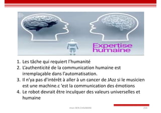 Imen BEN CHAABANE 254
1. Les tâche qui requiert l’humanité
2. L’authenticité de la communication humaine est
irremplaçable dans l’automatisation.
3. Il n’ya pas d’intérêt à aller à un cancer de JAzz si le musicien
est une machine.c ‘est la communication des émotions
4. Le robot devrait être inculquer des valeurs universelles et
humaine
 