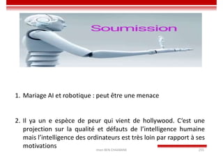 Imen BEN CHAABANE 255
1. Mariage AI et robotique : peut être une menace
2. Il ya un e espèce de peur qui vient de hollywood. C‘est une
projection sur la qualité et défauts de l’intelligence humaine
mais l’intelligence des ordinateurs est très loin par rapport à ses
motivations
 