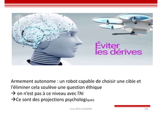 Imen BEN CHAABANE 256
Armement autonome : un robot capable de choisir une cible et
l’éliminer cela soulève une question éthique
 on n’est pas à ce niveau avec l’AI
Ce sont des projections psychologiques
 