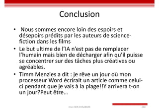 Conclusion
• Nous sommes encore loin des espoirs et
désepoirs prédits par les auteurs de science-
fiction dans les films
• Le but ultime de l’IA n’est pas de remplacer
l’humain mais bien de décharger afin qu’il puisse
se concentrer sur des tâches plus créatives ou
agréables.
• Timm Menzies a dit : je rêve un jour où mon
processeur Word écrirait un article comme celui-
ci pendant que je vais à la plage!!Y arrivera t-on
un jour?Peut être…
Imen BEN CHAABANE 260
 