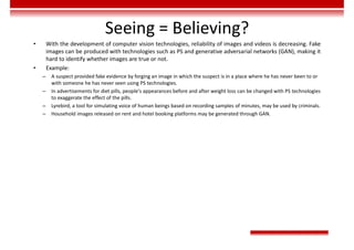 Seeing = Believing?
• With the development of computer vision technologies, reliability of images and videos is decreasing. Fake
images can be produced with technologies such as PS and generative adversarial networks (GAN), making it
hard to identify whether images are true or not.
• Example:
– A suspect provided fake evidence by forging an image in which the suspect is in a place where he has never been to or
with someone he has never seen using PS technologies.
– In advertisements for diet pills, people's appearances before and after weight loss can be changed with PS technologies
to exaggerate the effect of the pills.
– Lyrebird, a tool for simulating voice of human beings based on recording samples of minutes, may be used by criminals.
– Household images released on rent and hotel booking platforms may be generated through GAN.
 