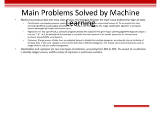 Main Problems Solved by Machine
Learning
• Machine learning can deal with many types of tasks. The following describes the most typical and common types of tasks.
– Classification: A computer program needs to specify which of the k categories some input belongs to. To accomplish this task,
learning algorithms usually output a function 𝑓: 𝑅 → (1,2, … , 𝑘). For example, the image classification algorithm in computer
vision is developed to handle classification tasks.
– Regression: For this type of task, a computer program predicts the output for the given input. Learning algorithms typically output a
function 𝑓: 𝑅 → 𝑅. An example of this task type is to predict the claim amount of an insured person (to set the insurance
premium) or predict the security price.
– Clustering: A large amount of data from an unlabeled dataset is divided into multiple categories according to internal similarity of
the data. Data in the same category is more similar than that in different categories. This feature can be used in scenarios such as
image retrieval and user profile management.
• Classification and regression are two main types of prediction, accounting from 80% to 90%. The output of classification
is discrete category values, and the output of regression is continuous numbers.
 