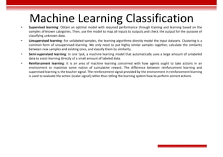Machine Learning Classification
• Supervised learning: Obtain an optimal model with required performance through training and learning based on the
samples of known categories. Then, use the model to map all inputs to outputs and check the output for the purpose of
classifying unknown data.
• Unsupervised learning: For unlabeled samples, the learning algorithms directly model the input datasets. Clustering is a
common form of unsupervised learning. We only need to put highly similar samples together, calculate the similarity
between new samples and existing ones, and classify them by similarity.
• Semi-supervised learning: In one task, a machine learning model that automatically uses a large amount of unlabeled
data to assist learning directly of a small amount of labeled data.
• Reinforcement learning: It is an area of machine learning concerned with how agents ought to take actions in an
environment to maximize some notion of cumulative reward. The difference between reinforcement learning and
supervised learning is the teacher signal. The reinforcement signal provided by the environment in reinforcement learning
is used to evaluate the action (scalar signal) rather than telling the learning system how to perform correct actions.
 