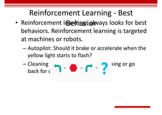 Reinforcement Learning - Best
Behavior
• Reinforcement learning: always looks for best
behaviors. Reinforcement learning is targeted
at machines or robots.
– Autopilot: Should it brake or accelerate when the
yellow light starts to flash?
– Cleaning robot: Should it keep working or go
back for charging?
 