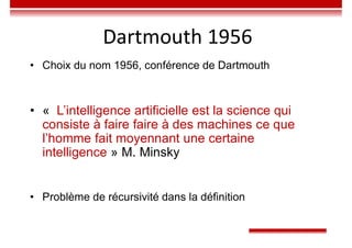 • Choix du nom 1956, conférence de Dartmouth
• « L’intelligence artificielle est la science qui
consiste à faire faire à des machines ce que
l’homme fait moyennant une certaine
intelligence » M. Minsky
• Problème de récursivité dans la définition
Dartmouth 1956
 