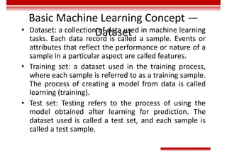 Basic Machine Learning Concept —
Dataset
• Dataset: a collection of data used in machine learning
tasks. Each data record is called a sample. Events or
attributes that reflect the performance or nature of a
sample in a particular aspect are called features.
• Training set: a dataset used in the training process,
where each sample is referred to as a training sample.
The process of creating a model from data is called
learning (training).
• Test set: Testing refers to the process of using the
model obtained after learning for prediction. The
dataset used is called a test set, and each sample is
called a test sample.
 