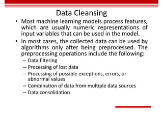 Data Cleansing
• Most machine learning models process features,
which are usually numeric representations of
input variables that can be used in the model.
• In most cases, the collected data can be used by
algorithms only after being preprocessed. The
preprocessing operations include the following:
– Data filtering
– Processing of lost data
– Processing of possible exceptions, errors, or
abnormal values
– Combination of data from multiple data sources
– Data consolidation
 