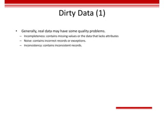 Dirty Data (1)
• Generally, real data may have some quality problems.
– Incompleteness: contains missing values or the data that lacks attributes
– Noise: contains incorrect records or exceptions.
– Inconsistency: contains inconsistent records.
 