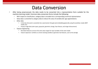 Data Conversion
• After being preprocessed, the data needs to be converted into a representation form suitable for the
machine learning model. Common data conversion forms include the following:
– With respect to classification, category data is encoded into a corresponding numerical representation.
– Value data is converted to category data to reduce the value of variables (for age segmentation).
– Other data
• In the text, the word is converted into a word vector through word embedding (generally using the word2vec model, BERT
model, etc).
• Process image data (color space, grayscale, geometric change, Haar feature, and image enhancement)
– Feature engineering
• Normalize features to ensure the same value ranges for input variables of the same model.
• Feature expansion: Combine or convert existing variables to generate new features, such as the average.
 
