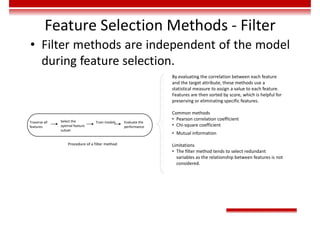 Feature Selection Methods - Filter
• Filter methods are independent of the model
during feature selection.
Traverse all
features
Select the
optimal feature
subset
Train models Evaluate the
performance
Procedure of a filter method
By evaluating the correlation between each feature
and the target attribute, these methods use a
statistical measure to assign a value to each feature.
Features are then sorted by score, which is helpful for
preserving or eliminating specific features.
Common methods
• Pearson correlation coefficient
• Chi-square coefficient
• Mutual information
Limitations
• The filter method tends to select redundant
variables as the relationship between features is not
considered.
 