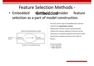 Feature Selection Methods -
Embedded
• Embedded methods consider feature
selection as a part of model construction.
The most common type of embedded feature selection
method is the regularization method.
Regularization methods are also called penalization
methods that introduce additional constraints into the
optimization of a predictive algorithm that bias the model
toward lower complexity and reduce the number of
features.
Common methods
• Lasso regression
• Ridge regression
Procedure of an embedded method
Traverse all
features
Generate a
feature subset
Train models
+ Evaluate the effect
Select the optimal feature subset
 