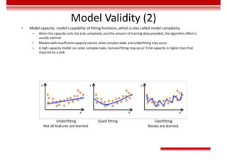 Model Validity (2)
• Model capacity: model's capability of fitting functions, which is also called model complexity.
– When the capacity suits the task complexity and the amount of training data provided, the algorithm effect is
usually optimal.
– Models with insufficient capacity cannot solve complex tasks and underfitting may occur.
– A high-capacity model can solve complex tasks, but overfitting may occur if the capacity is higher than that
required by a task.
Underfitting
Not all features are learned.
Good fitting Overfitting
Noises are learned.
 
