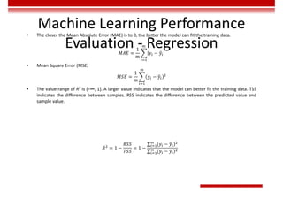 Machine Learning Performance
Evaluation - Regression
• The closer the Mean Absolute Error (MAE) is to 0, the better the model can fit the training data.
𝑀𝐴𝐸 =
1
m
𝑦 − 𝑦
• Mean Square Error (MSE)
𝑀𝑆𝐸 =
1
m
𝑦 − 𝑦
• The value range of R2
is (–∞, 1]. A larger value indicates that the model can better fit the training data. TSS
indicates the difference between samples. RSS indicates the difference between the predicted value and
sample value.
𝑅 = 1 −
𝑅𝑆𝑆
𝑇𝑆𝑆
= 1 −
∑ 𝑦 − 𝑦
∑ 𝑦 − 𝑦
 